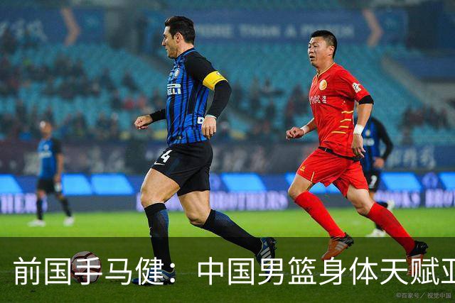 前国手马健：中国男篮身体天赋亚洲断层领先！想重返巅峰易如反掌